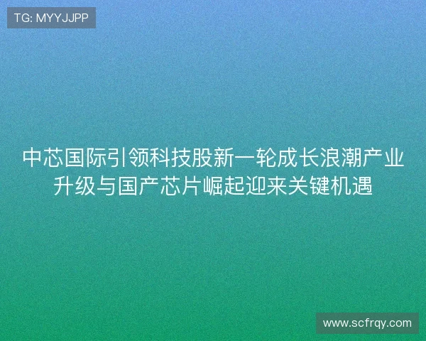 中芯国际引领科技股新一轮成长浪潮产业升级与国产芯片崛起迎来关键机遇